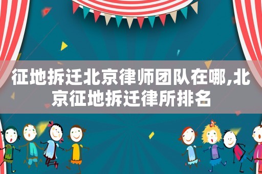 征地拆遷北京律師團隊在哪,北京征地拆遷律所排名