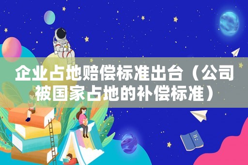 企業占地賠償標準出臺（公司被國家占地的補償標準）