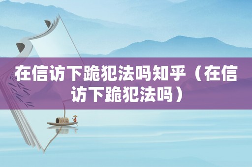 在信訪下跪犯法嗎知乎（在信訪下跪犯法嗎）