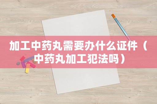 加工中藥丸需要辦什么證件（中藥丸加工犯法嗎）
