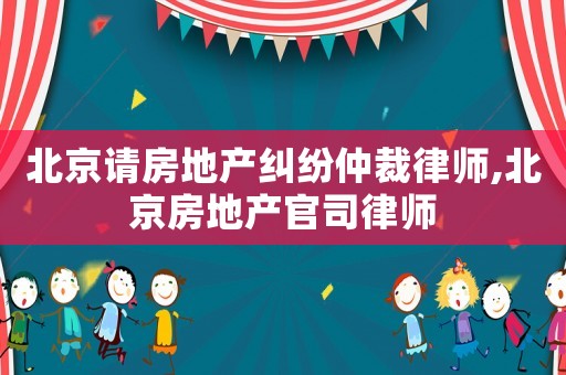 北京請房地產糾紛仲裁律師,北京房地產官司律師