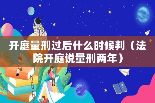 開庭量刑過后什么時候判（法院開庭說量刑兩年）