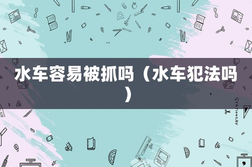 水車容易被抓嗎（水車犯法嗎）