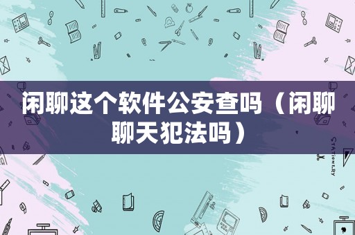 閑聊這個(gè)軟件公安查嗎（閑聊聊天犯法嗎）