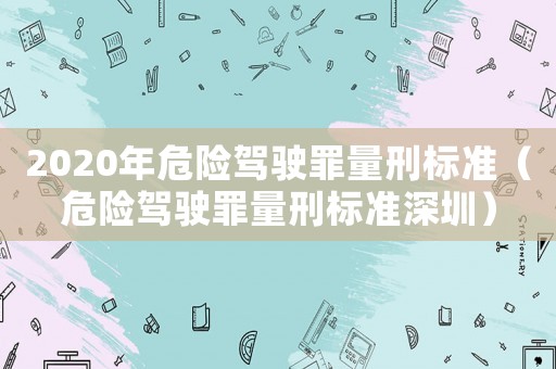 2020年危險駕駛罪量刑標準（危險駕駛罪量刑標準深圳）