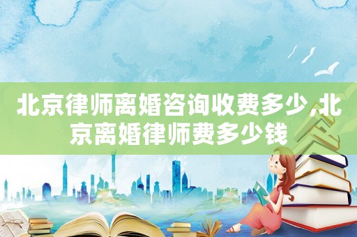 北京律師離婚咨詢收費多少,北京離婚律師費多少錢