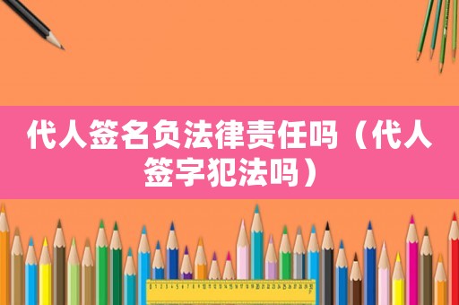 代人簽名負法律責任嗎（代人簽字犯法嗎）