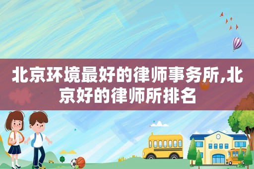 北京環境最好的律師事務所,北京好的律師所排名