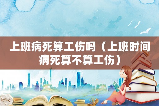 上班病死算工傷嗎（上班時間病死算不算工傷）