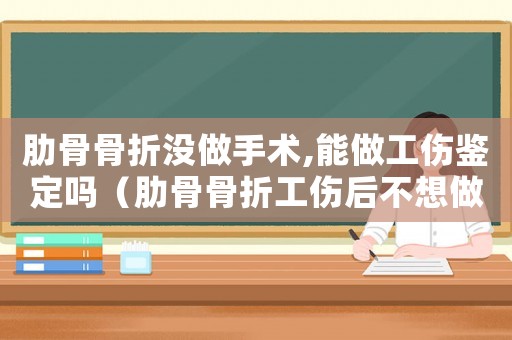 肋骨骨折沒做手術,能做工傷鑒定嗎（肋骨骨折工傷后不想做怎么辦）