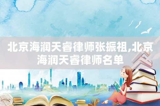 北京海潤天睿律師張振祖,北京海潤天睿律師名單