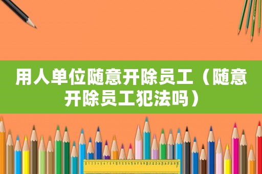 用人單位隨意開除員工（隨意開除員工犯法嗎）