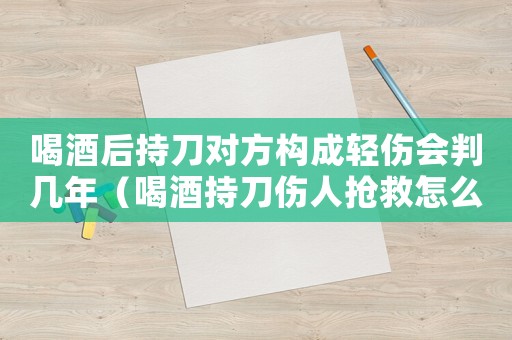 喝酒后持刀對方構(gòu)成輕傷會判幾年（喝酒持刀傷人搶救怎么量刑）
