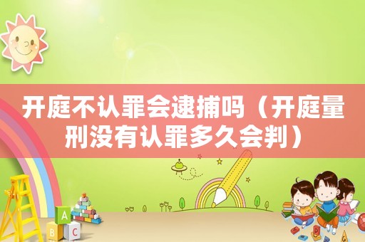 開庭不認罪會逮捕嗎（開庭量刑沒有認罪多久會判）