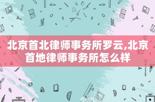 北京首北律師事務所羅云,北京首地律師事務所怎么樣