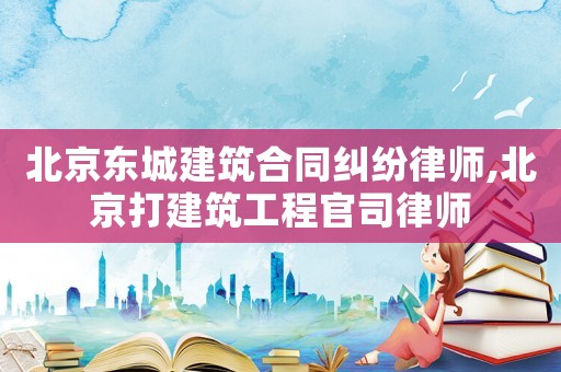 北京東城建筑合同糾紛律師,北京打建筑工程官司律師