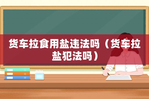 貨車拉食用鹽違法嗎（貨車拉鹽犯法嗎）