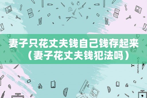 妻子只花丈夫錢自己錢存起來（妻子花丈夫錢犯法嗎）