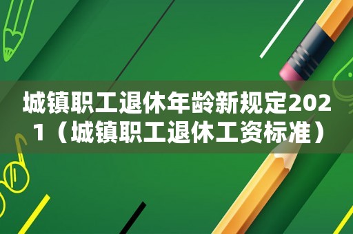 城鎮職工退休年齡新規定2021（城鎮職工退休工資標準）