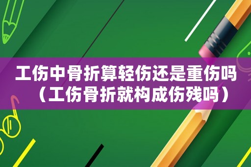 工傷中骨折算輕傷還是重傷嗎（工傷骨折就構成傷殘嗎）