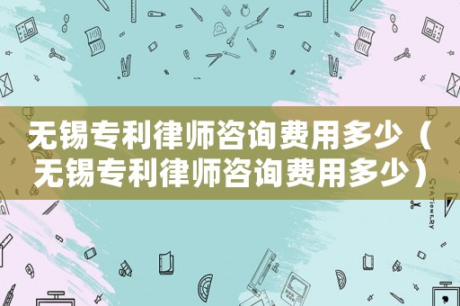 無錫專利律師咨詢費用多少（無錫專利律師咨詢費用多少）