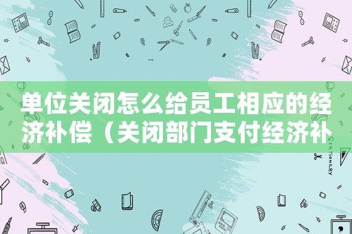 單位關閉怎么給員工相應的經濟補償（關閉部門支付經濟補償金標準）