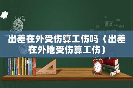 出差在外受傷算工傷嗎（出差在外地受傷算工傷）
