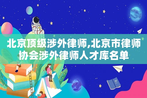 北京頂級(jí)涉外律師,北京市律師協(xié)會(huì)涉外律師人才庫名單