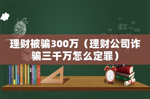 理財被騙300萬（理財公司詐騙三千萬怎么定罪）