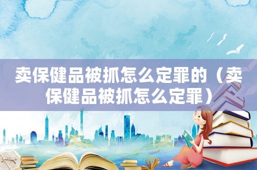 賣保健品被抓怎么定罪的（賣保健品被抓怎么定罪）