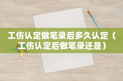 工傷認定做筆錄后多久認定（工傷認定后做筆錄還是）