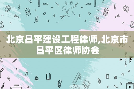 北京昌平建設工程律師,北京市昌平區律師協會