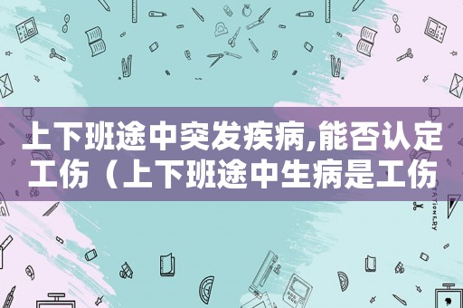 上下班途中突發疾病,能否認定工傷（上下班途中生病是工傷）
