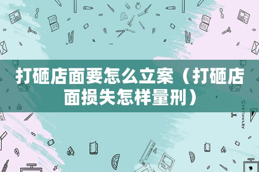 打砸店面要怎么立案（打砸店面損失怎樣量刑）