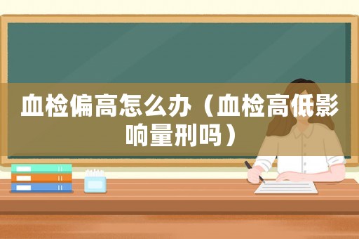 血檢偏高怎么辦（血檢高低影響量刑嗎）
