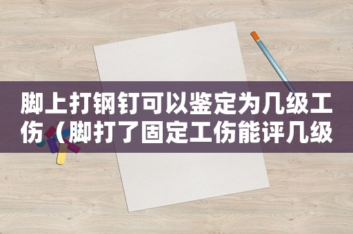 腳上打鋼釘可以鑒定為幾級工傷（腳打了固定工傷能評幾級傷殘）