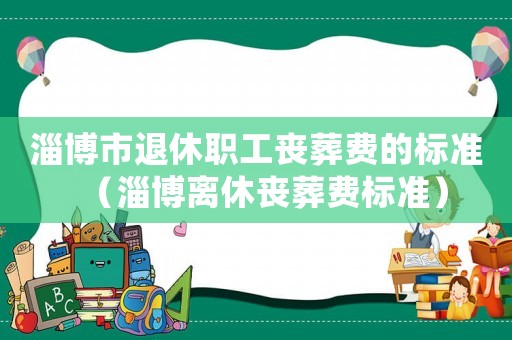淄博市退休職工喪葬費(fèi)的標(biāo)準(zhǔn)（淄博離休喪葬費(fèi)標(biāo)準(zhǔn)）