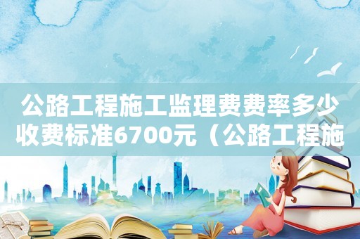公路工程施工監理費費率多少收費標準6700元（公路工程施工監理費費率多少收費標準670）