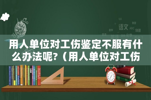 用人單位對工傷鑒定不服有什么辦法呢?（用人單位對工傷認定不服的）
