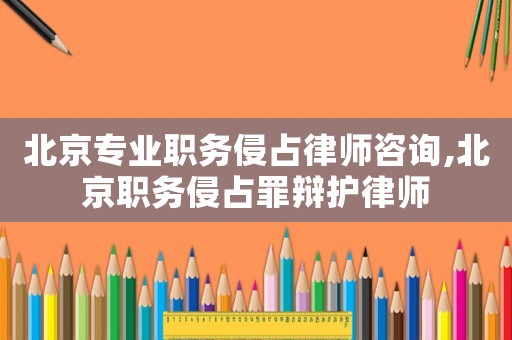 北京專業職務侵占律師咨詢,北京職務侵占罪辯護律師