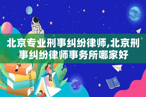 北京專業刑事糾紛律師,北京刑事糾紛律師事務所哪家好