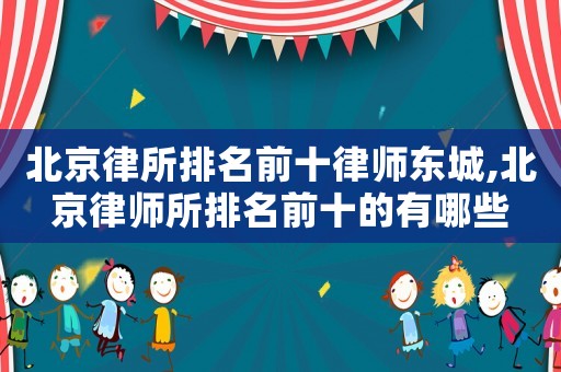 北京律所排名前十律師東城,北京律師所排名前十的有哪些