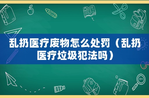 亂扔醫療廢物怎么處罰（亂扔醫療垃圾犯法嗎）