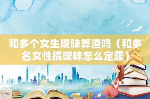 和多個女生曖昧算渣嗎（和多名女性搞曖昧怎么定罪）