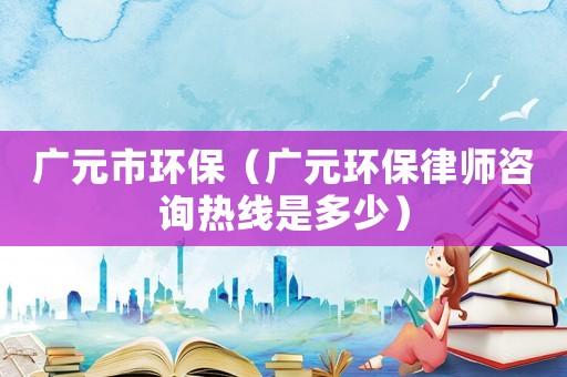 廣元市環(huán)保（廣元環(huán)保律師咨詢熱線是多少）
