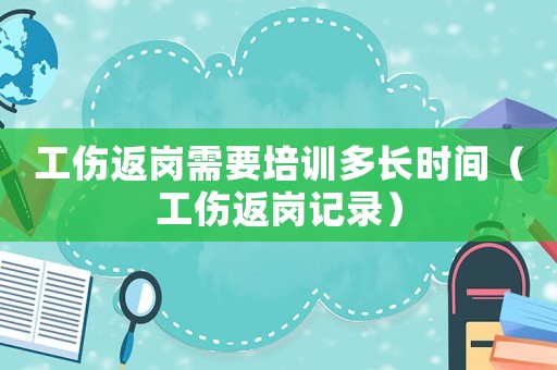 工傷返崗需要培訓多長時間（工傷返崗記錄）