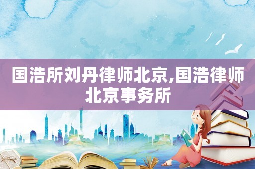 國(guó)浩所劉丹律師北京,國(guó)浩律師北京事務(wù)所