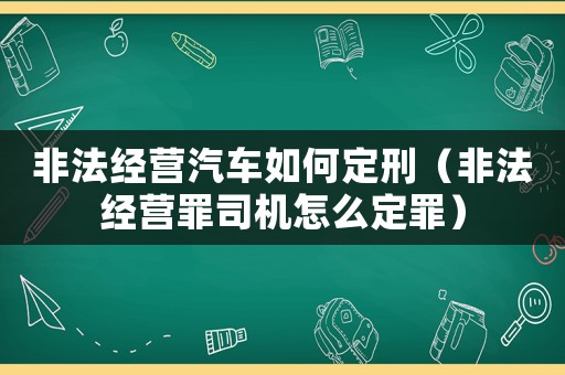 非法經(jīng)營(yíng)汽車(chē)如何定刑（非法經(jīng)營(yíng)罪司機(jī)怎么定罪）