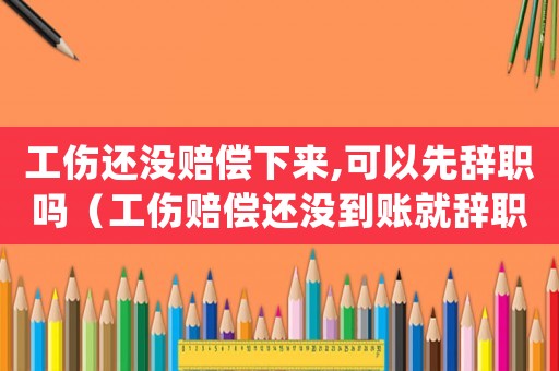 工傷還沒賠償下來,可以先辭職嗎（工傷賠償還沒到賬就辭職）