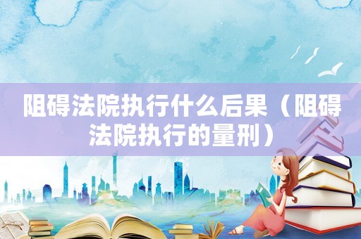 阻礙法院執行什么后果（阻礙法院執行的量刑）